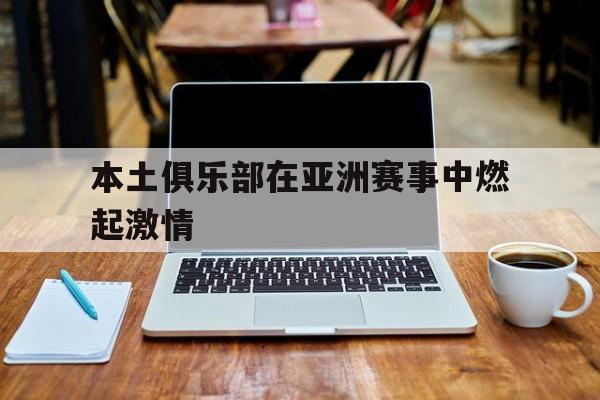 本土俱乐部在亚洲赛事中燃起激情的简单介绍