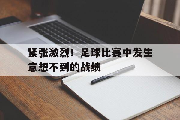 紧张激烈!足球比赛中发生意想不到的战绩的简单介绍