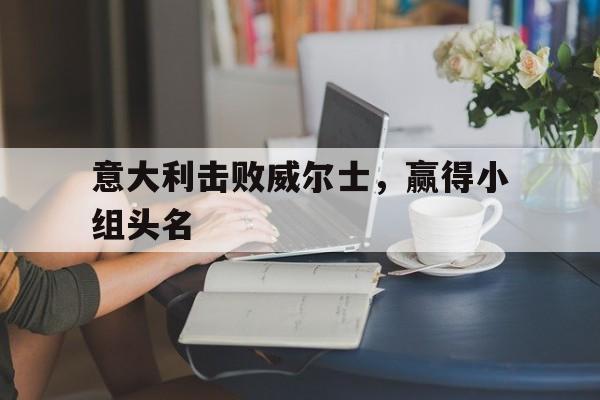 意大利击败威尔士，赢得小组头名的简单介绍