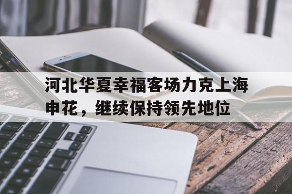 河北华夏幸福客场力克上海申花，继续保持领先地位的简单介绍