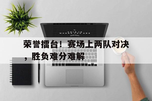 包含荣誉擂台！赛场上两队对决，胜负难分难解的词条