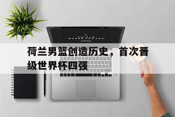 荷兰男篮创造历史，首次晋级世界杯四强