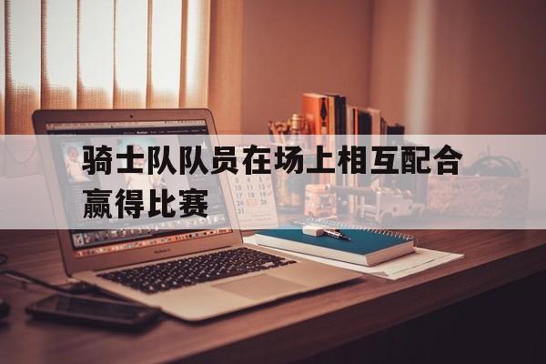 骑士队队员在场上相互配合赢得比赛