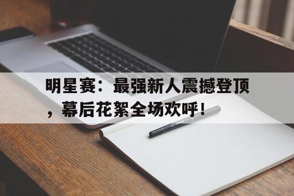 明星赛：最强新人震撼登顶，幕后花絮全场欢呼！