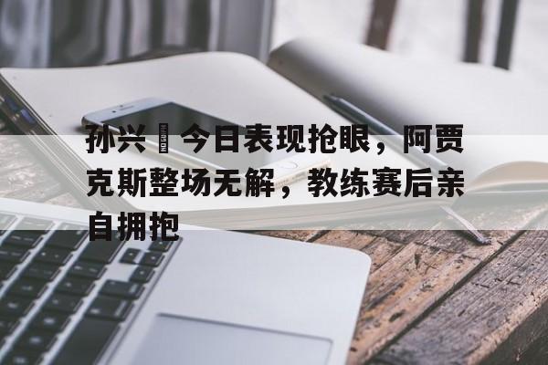 孙兴慜今日表现抢眼，阿贾克斯整场无解，教练赛后亲自拥抱