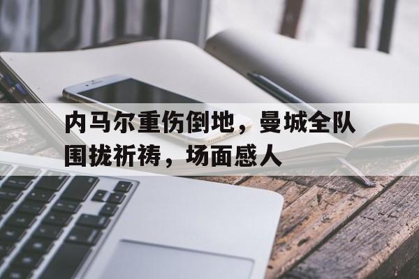 内马尔重伤倒地，曼城全队围拢祈祷，场面感人