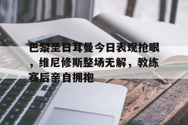 巴黎圣日耳曼今日表现抢眼,维尼修斯整场无解,教练赛后亲自拥抱