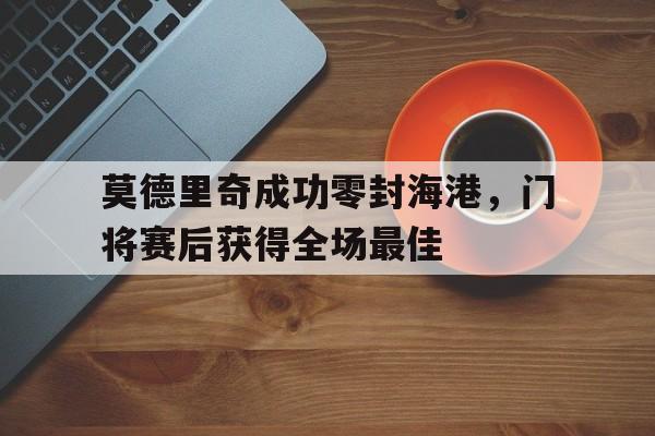 莫德里奇成功零封海港，门将赛后获得全场最佳中场莫德里奇有多强